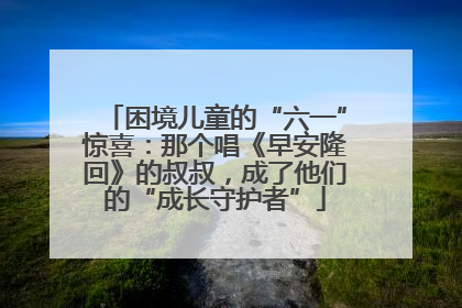 困境儿童的“六一”惊喜：那个唱《早安隆回》的叔叔，成了他们的“成长守护者”