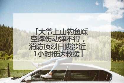 大爷上山钓鱼踩空摔伤动弹不得，消防顶烈日跋涉近1小时抵达救援