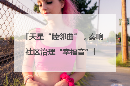 天星“睦邻曲”，奏响社区治理“幸福音”
