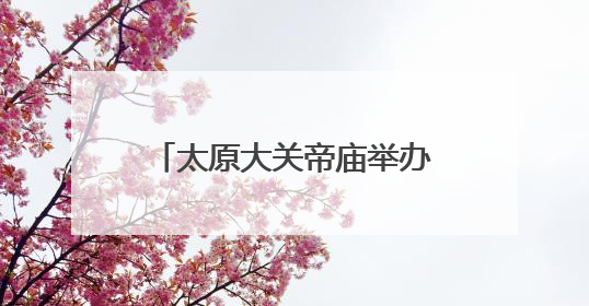 太原大关帝庙举办关公民俗节日活动