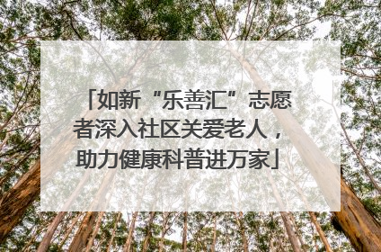 如新“乐善汇”志愿者深入社区关爱老人，助力健康科普进万家