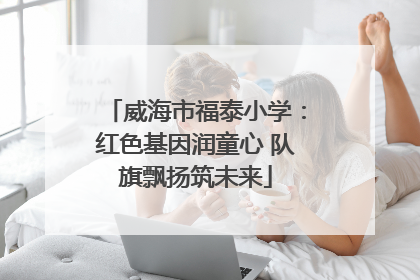 威海市福泰小学：红色基因润童心 队旗飘扬筑未来