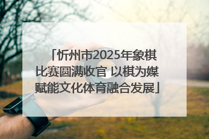 忻州市2025年象棋比赛圆满收官 以棋为媒赋能文化体育融合发展
