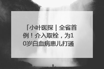 小叶医探｜全省首例！介入取栓，为10岁白血病患儿打通生命之“脉”