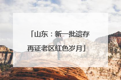 山东：新一批遗存再证老区红色岁月