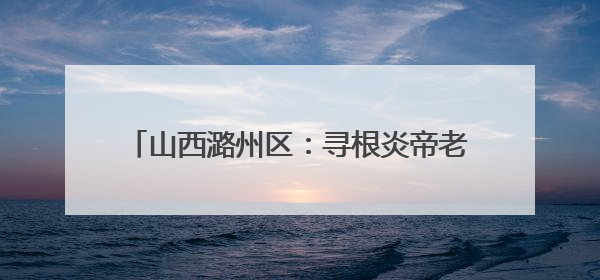 山西潞州区：寻根炎帝老顶山 走进幸福新潞州