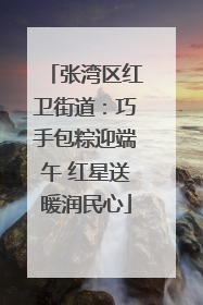 张湾区红卫街道：巧手包粽迎端午 红星送暖润民心