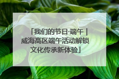 我们的节日·端午｜威海高区端午活动解锁文化传承新体验