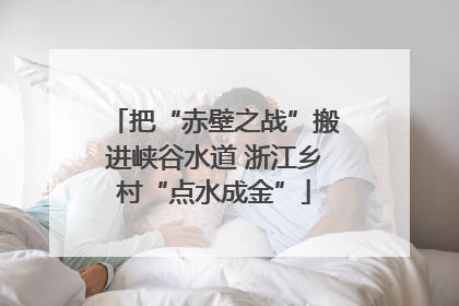 把“赤壁之战”搬进峡谷水道 浙江乡村“点水成金”