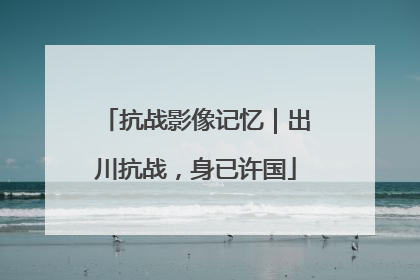 抗战影像记忆｜出川抗战，身已许国