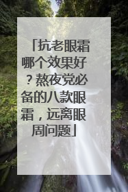 抗老眼霜哪个效果好？熬夜党必备的八款眼霜，远离眼周问题