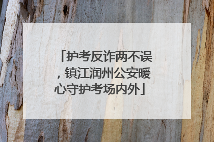 护考反诈两不误，镇江润州公安暖心守护考场内外