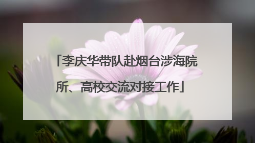 李庆华带队赴烟台涉海院所、高校交流对接工作