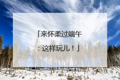 来怀柔过端午：这样玩儿！