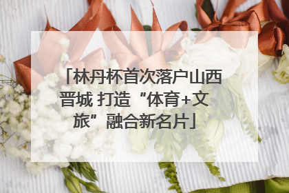林丹杯首次落户山西晋城 打造“体育+文旅”融合新名片