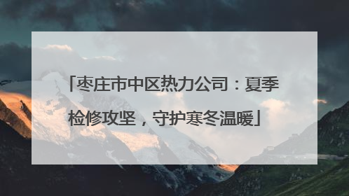 枣庄市中区热力公司：夏季检修攻坚，守护寒冬温暖
