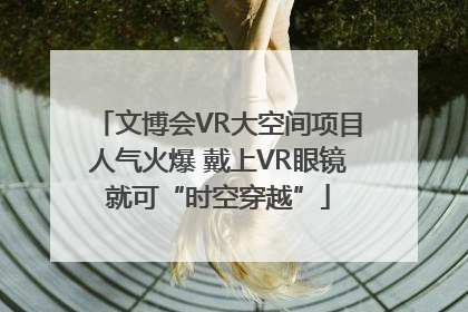 文博会VR大空间项目人气火爆 戴上VR眼镜就可“时空穿越”