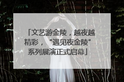 文艺游金陵，越夜越精彩，“遇见夜金陵”系列展演正式启幕