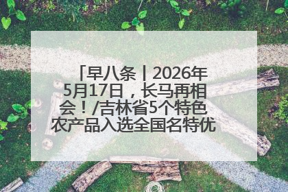 早八条丨2026年5月17日，长马再相会！/吉林省5个特色农产品入选全国名特优新农产品名录