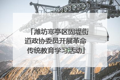 潍坊寒亭区固堤街道政协委员开展革命传统教育学习活动