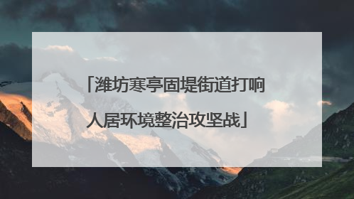 潍坊寒亭固堤街道打响人居环境整治攻坚战