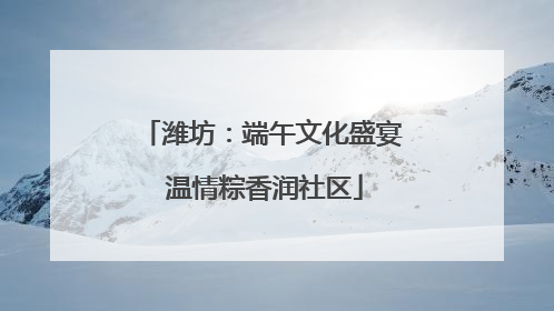 潍坊：端午文化盛宴 温情粽香润社区