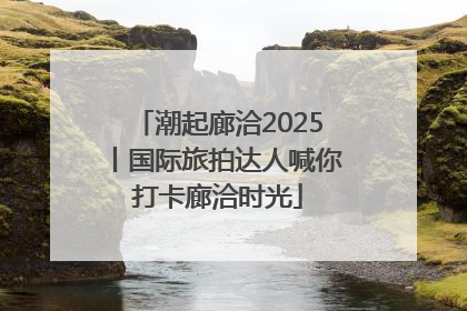 潮起廊洽2025丨国际旅拍达人喊你打卡廊洽时光