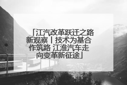 江汽改革跃迁之路新观察丨技术为基合作筑路 江淮汽车走向变革新征途