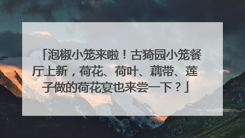 泡椒小笼来啦！古猗园小笼餐厅上新，荷花、荷叶、藕带、莲子做的荷花宴也来尝一下？