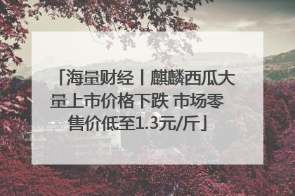 海量财经丨麒麟西瓜大量上市价格下跌 市场零售价低至1.3元/斤