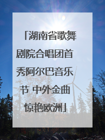 湖南省歌舞剧院合唱团首秀阿尔巴音乐节 中外金曲惊艳欧洲