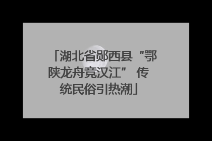湖北省郧西县“鄂陕龙舟竞汉江” 传统民俗引热潮