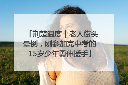 荆楚温度｜老人街头晕倒，刚参加完中考的15岁少年勇伸援手