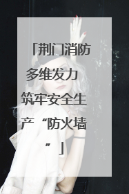 荆门消防多维发力 筑牢安全生产“防火墙”