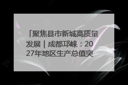 聚焦县市新城高质量发展｜成都邛崃：2027年地区生产总值突破550亿元、建成五百亿级园区