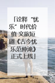诠释“忧乐”时代价值 文旅短剧《古今忧乐范仲淹》正式上线