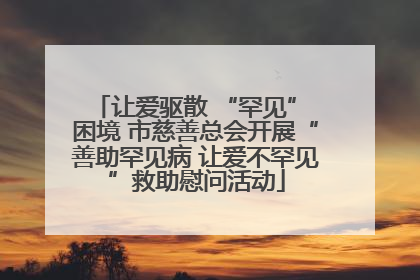 让爱驱散 “罕见” 困境 市慈善总会开展“善助罕见病 让爱不罕见”救助慰问活动