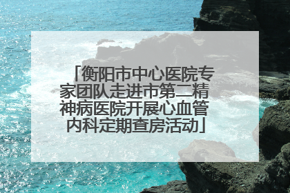 衡阳市中心医院专家团队走进市第二精神病医院开展心血管内科定期查房活动