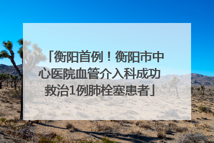 衡阳首例！衡阳市中心医院血管介入科成功救治1例肺栓塞患者