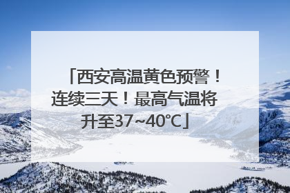 西安高温黄色预警！连续三天！最高气温将升至37~40℃