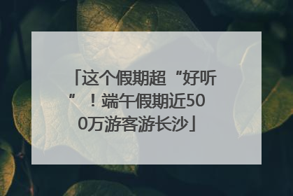 这个假期超“好听”！端午假期近500万游客游长沙
