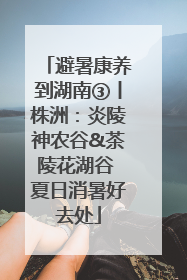 避暑康养到湖南③丨株洲：炎陵神农谷&茶陵花湖谷 夏日消暑好去处