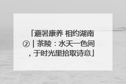 避暑康养 相约湖南②｜茶陵：水天一色间，于时光里拾取诗意