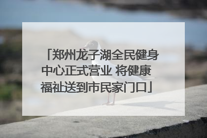郑州龙子湖全民健身中心正式营业 将健康福祉送到市民家门口