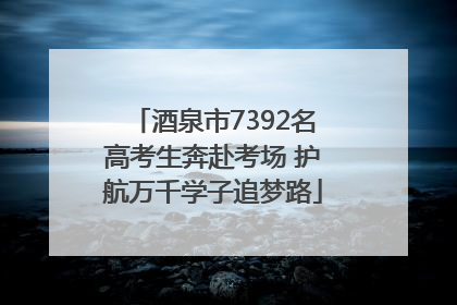 酒泉市7392名高考生奔赴考场 护航万千学子追梦路
