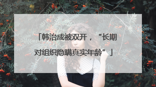 韩治成被双开，“长期对组织隐瞒真实年龄”