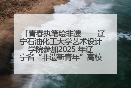 青春执笔绘非遗——辽宁石油化工大学艺术设计学院参加2025 年辽宁省“非遗新青年”高校优秀作品推荐活动