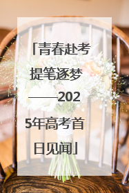 青春赴考 提笔逐梦——2025年高考首日见闻