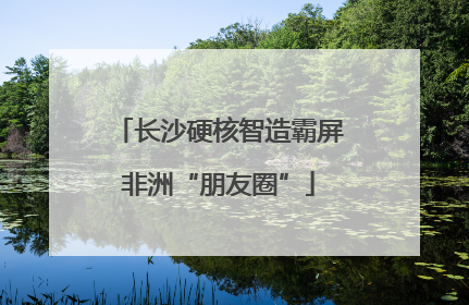 长沙硬核智造霸屏非洲“朋友圈”
