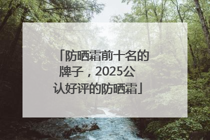 防晒霜前十名的牌子，2025公认好评的防晒霜